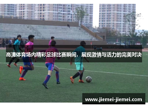 高清体育场内精彩足球比赛瞬间，展现激情与活力的完美对决